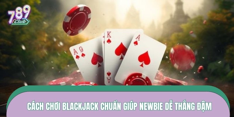 Cách chơi blackjack chuẩn giúp newbie dễ thắng đậm